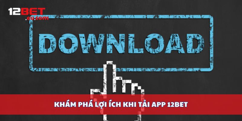 Khám phá lợi ích khi tải app 12bet
